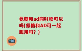 氨糖和ad同时吃可以吗(氨糖和AD可一起服用吗？)