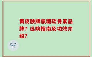 黄皮肤牌氨糖软骨素品牌？选购指南及功效介绍？