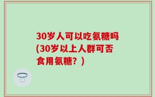 30岁人可以吃氨糖吗(30岁以上人群可否食用氨糖？)