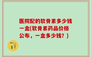 医院配的软骨素多少钱一盒(软骨素药品价格公布，一盒多少钱？)