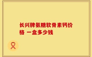 长兴牌氨糖软骨素钙价格 一盒多少钱