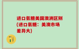 进口氨糖美国澳洲区别(进口氨糖：美澳市场差异大)