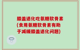 膝盖退化吃氨糖软骨素(食用氨糖软骨素有助于减缓膝盖退化问题)