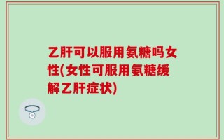 乙肝可以服用氨糖吗女性(女性可服用氨糖缓解乙肝症状)