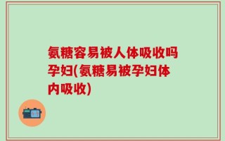 氨糖容易被人体吸收吗孕妇(氨糖易被孕妇体内吸收)