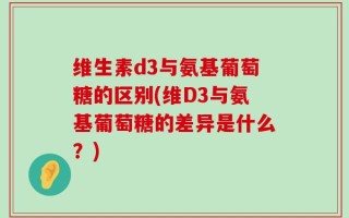 维生素d3与氨基葡萄糖的区别(维D3与氨基葡萄糖的差异是什么？)