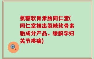 氨糖软骨素胎同仁堂(同仁堂推出氨糖软骨素胎成分产品，缓解孕妇关节疼痛)