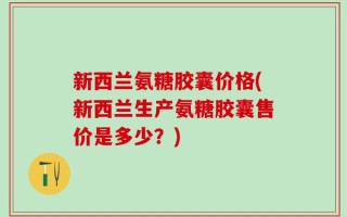 新西兰氨糖胶囊价格(新西兰生产氨糖胶囊售价是多少？)