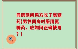 同房期间男方吃了氨糖药(男性同房时服用氨糖药，应如何正确使用？)