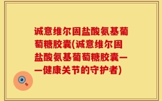 诚意维尔固盐酸氨基葡萄糖胶囊(诚意维尔固盐酸氨基葡萄糖胶囊——健康关节的守护者)
