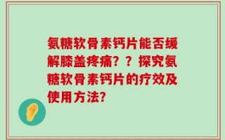 氨糖软骨素钙片能否缓解膝盖疼痛？？探究氨糖软骨素钙片的疗效及使用方法？