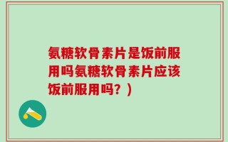 氨糖软骨素片是饭前服用吗氨糖软骨素片应该饭前服用吗？)