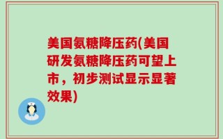 美国氨糖降压药(美国研发氨糖降压药可望上市，初步测试显示显著效果)
