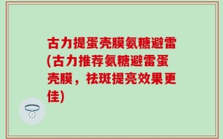 古力提蛋壳膜氨糖避雷(古力推荐氨糖避雷蛋壳膜，祛斑提亮效果更佳)