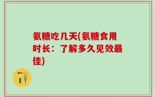 氨糖吃几天(氨糖食用时长：了解多久见效最佳)