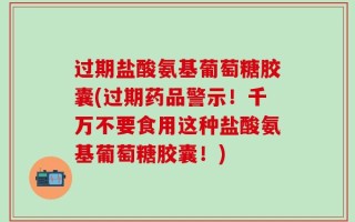 过期盐酸氨基葡萄糖胶囊(过期药品警示！千万不要食用这种盐酸氨基葡萄糖胶囊！)