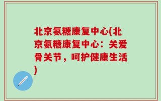北京氨糖康复中心(北京氨糖康复中心：关爱骨关节，呵护健康生活)