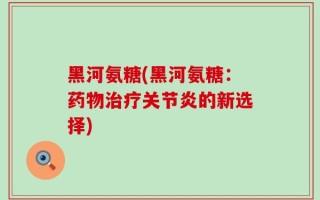 黑河氨糖(黑河氨糖：药物治疗关节炎的新选择)