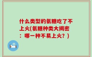 什么类型的氨糖吃了不上火(氨糖种类大揭密：哪一种不易上火？)