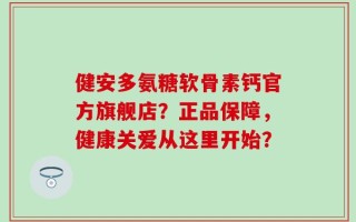 健安多氨糖软骨素钙官方旗舰店？正品保障，健康关爱从这里开始？