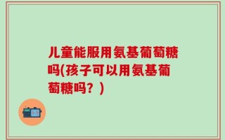儿童能服用氨基葡萄糖吗(孩子可以用氨基葡萄糖吗？)