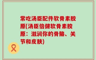 常吃汤臣配件软骨素胶原(汤臣倍健软骨素胶原：滋润你的骨骼、关节和皮肤)