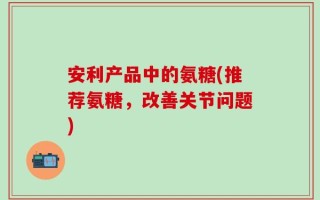 安利产品中的氨糖(推荐氨糖，改善关节问题)