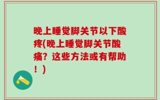 晚上睡觉脚关节以下酸疼(晚上睡觉脚关节酸痛？这些方法或有帮助！)