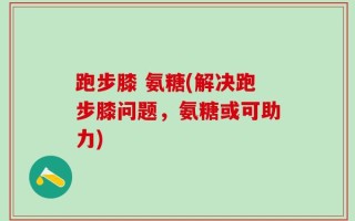 跑步膝 氨糖(解决跑步膝问题，氨糖或可助力)
