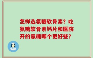怎样选氨糖软骨素？吃氨糖软骨素钙片和医院开的氨糖哪个更好些？