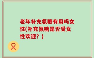 老年补充氨糖有用吗女性(补充氨糖是否受女性欢迎？)