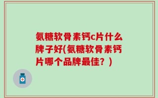 氨糖软骨素钙c片什么牌子好(氨糖软骨素钙片哪个品牌最佳？)