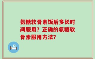 氨糖软骨素饭后多长时间服用？正确的氨糖软骨素服用方法？
