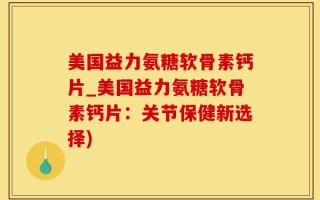 美国益力氨糖软骨素钙片_美国益力氨糖软骨素钙片：关节保健新选择)