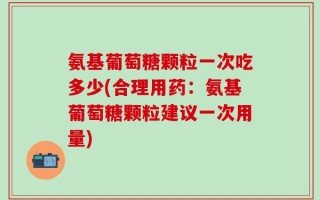 氨基葡萄糖颗粒一次吃多少(合理用药：氨基葡萄糖颗粒建议一次用量)