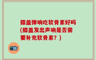 膝盖弹响吃软骨素好吗(膝盖发出声响是否需要补充软骨素？)