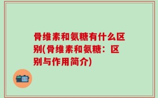 骨维素和氨糖有什么区别(骨维素和氨糖：区别与作用简介)