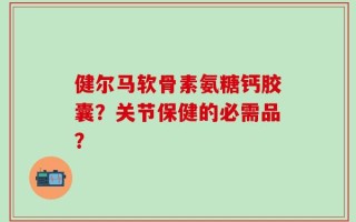 健尔马软骨素氨糖钙胶囊？关节保健的必需品？