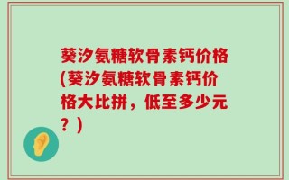 葵汐氨糖软骨素钙价格(葵汐氨糖软骨素钙价格大比拼，低至多少元？)