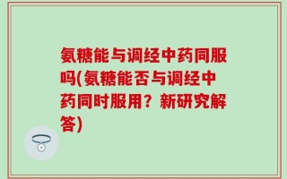 氨糖能与调经中药同服吗(氨糖能否与调经中药同时服用？新研究解答)