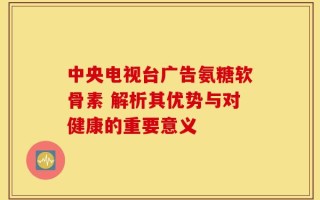 中央电视台广告氨糖软骨素 解析其优势与对健康的重要意义