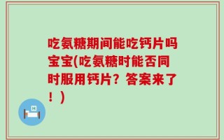 吃氨糖期间能吃钙片吗宝宝(吃氨糖时能否同时服用钙片？答案来了！)