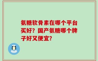 氨糖软骨素在哪个平台买好？国产氨糖哪个牌子好又便宜？