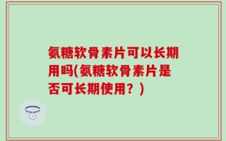 氨糖软骨素片可以长期用吗(氨糖软骨素片是否可长期使用？)