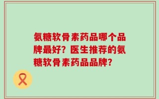 氨糖软骨素药品哪个品牌最好？医生推荐的氨糖软骨素药品品牌？