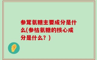 参茸氨糖主要成分是什么(参枯氨糖的核心成分是什么？)