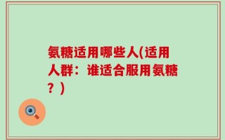 氨糖适用哪些人(适用人群：谁适合服用氨糖？)