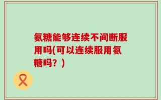 氨糖能够连续不间断服用吗(可以连续服用氨糖吗？)