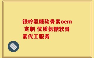 铁岭氨糖软骨素oem 定制 优质氨糖软骨素代工服务