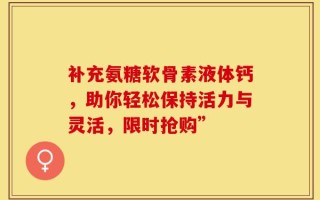 补充氨糖软骨素液体钙，助你轻松保持活力与灵活，限时抢购”